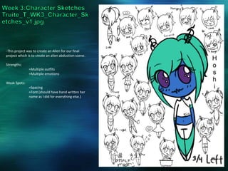 -This project was to create an Alien for our final
project which is to create an alien abduction scene.
Strengths:
=Multiple outfits
=Multiple emotions
Weak Spots:
=Spacing
=Font (should have hand written her
name as I did for everything else.)
 