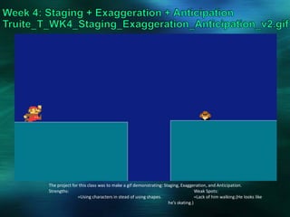 The project for this class was to make a gif demonstrating: Staging, Exaggeration, and Anticipation.
Strengths: Weak Spots:
=Using characters in stead of using shapes. =Lack of him walking.(He looks like
he’s skating.)
 