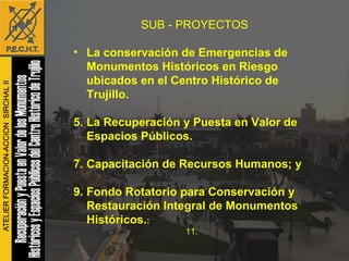 SUB - PROYECTOS La conservación de Emergencias de Monumentos Históricos en Riesgo ubicados en el Centro Histórico de Trujillo.   La Recuperación y Puesta en Valor de Espacios Públicos. Capacitación de Recursos Humanos; y Fondo Rotatorio para Conservación y Restauración Integral de Monumentos Históricos. : 