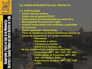 A.0. VISION INTROSPECTIVA DEL PROYECTO: A.1. FORTALEZAS: Existe voluntad política. Existe ente de gestión PECHT Existe aporte de financiamiento por parte de la  Municipalidad Provincial de Trujillo. Actores involucrados evita conflictos y duplicidad de funciones. Existe continuidad del proyecto. Toma de decisiones en forma concertada a través de mesas de concertación por grupos temáticos.  Patrimonio Educación y cultura. Transporte y transito.  Comercio y Turismo, etc. Se han implementado comisiones especiales: Consultivas (MPT, INC, CAP, CIP, UNI). Calificadoras de Proyectos (MPT, INC, CAP, CIP, INDECI, BOM.) ; y  Supervisoras de obras (MPT, INC, CAP y CIP). 