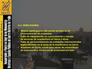 A.2. DEBILIDADES: Mínima participación del sector privado en el financiamiento de proyectos. Falta de capacitación en conocimiento y manejo  de técnicas de arquitectura en tierra y otros. Falta de aprovechamiento de entidades internacionales  especializadas en el tema de la arquitectura en tierra. Ausencia de fondo inicial para obras de restauración de monumentos históricos de propiedad privada. 