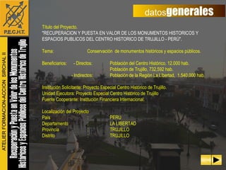 datos generales Título del Proyecto. "RECUPERACION Y PUESTA EN VALOR DE LOS MONUMENTOS HISTORICOS Y ESPACIOS PUBLICOS DEL CENTRO HISTORICO DE TRUJILLO - PERÚ". Tema: Conservación  de monumentos históricos y espacios públicos. Beneficiarios:  - Directos: Población del Centro Histórico. 12.000 hab.  Población de Trujillo, 732,592 hab.   - Indirectos: Población de la Región La Libertad,  1.540,000 hab. Institución Solicitante: Proyecto Especial Centro Histórico de Trujillo. Unidad Ejecutora: Proyecto Especial Centro Histórico de Trujillo  Fuente Cooperante: Institución Financiera Internacional. Localización del Proyecto País : PERU Departamento : LA LIBERTAD Provincia : TRUJILLO Distrito : TRUJILLO 