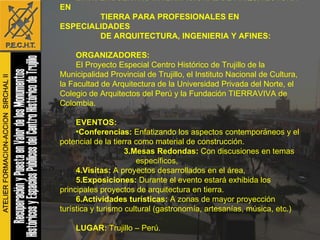 B.1.1. ENCUENTRO INTERNACIONAL DE ARQUITECTURA EN TIERRA PARA PROFESIONALES EN ESPECIALIDADES  DE ARQUITECTURA, INGENIERIA Y AFINES: ORGANIZADORES: El Proyecto Especial Centro Histórico de Trujillo de la Municipalidad Provincial de Trujillo, el Instituto Nacional de Cultura, la Facultad de Arquitectura de la Universidad Privada del Norte, el Colegio de Arquitectos del Perú y la Fundación TIERRAVIVA de Colombia. EVENTOS: Conferencias:  Enfatizando los aspectos contemporáneos y el potencial de la tierra como material de construcción. 3.Mesas Redondas:  Con discusiones en temas específicos,  4.Visitas:  A proyectos desarrollados en el área,  5.Exposiciones:  Durante el evento estará exhibida los principales proyectos de arquitectura en tierra. 6.Actividades turísticas:  A   zonas de mayor proyección turística y turismo cultural (gastronomía, artesanías, música, etc.) LUGAR:  Trujillo – Perú. FECHAS:  01 al 09 de Julio del 2007, 2008, 2009 y 2010.   