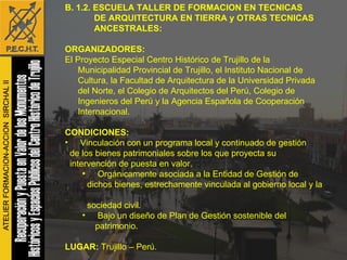B. 1.2. ESCUELA TALLER DE FORMACION EN TECNICAS  DE ARQUITECTURA EN TIERRA y OTRAS TECNICAS  ANCESTRALES: ORGANIZADORES: El Proyecto Especial Centro Histórico de Trujillo de la Municipalidad Provincial de Trujillo, el Instituto Nacional de Cultura, la Facultad de Arquitectura de la Universidad Privada del Norte, el Colegio de Arquitectos del Perú, Colegio de Ingenieros del Perú y la Agencia Española de Cooperación Internacional. CONDICIONES: Vinculación con un programa local y continuado de gestión  de los bienes patrimoniales sobre los que proyecta su  intervención de puesta en valor.  Orgánicamente asociada a la Entidad de Gestión de  dichos bienes, estrechamente vinculada al gobierno local y la  sociedad civil.  Bajo un diseño de Plan de Gestión sostenible del patrimonio.  LUGAR:  Trujillo – Perú. FECHAS:  Trimestral: Julio y Octubre del 2007 y Enero, Abril, Julio y Octubre del 2008, 2009 y 2010. 