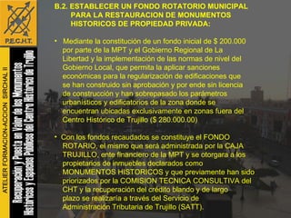 B.2. ESTABLECER UN FONDO ROTATORIO MUNICIPAL  PARA LA RESTAURACION DE MONUMENTOS  HISTORICOS DE PROPIEDAD PRIVADA: Mediante la constitución de un fondo inicial de $ 200.000  por parte de la MPT y el Gobierno Regional de La  Libertad y la implementación de las normas de nivel del  Gobierno Local, que permita la aplicar sanciones  económicas para la regularización de edificaciones que  se han construido sin aprobación y por ende sin licencia  de construcción y han sobrepasado los parámetros  urbanísticos y edificatorios de la zona donde se  encuentran ubicadas exclusivamente en zonas fuera del  Centro Histórico de Trujillo ($ 280.000.00) Con los fondos recaudados se constituye el FONDO  ROTARIO, el mismo que será administrada por la CAJA  TRUJILLO, ente financiero de la MPT y se otorgara a los  propietarios de inmuebles declarados como  MONUMENTOS HISTORICOS y que previamente han sido  priorizados por la COMISION TECNICA CONSULTIVA del  CHT y la recuperación del crédito blando y de largo  plazo se realizaría a través del Servicio de  Administración Tributaria de Trujillo (SATT).  