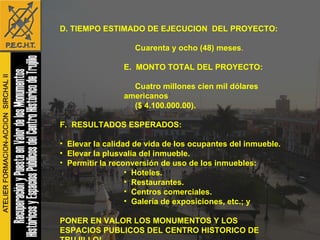 D. TIEMPO ESTIMADO DE EJECUCION  DEL PROYECTO: Cuarenta y ocho (48) meses . E.  MONTO TOTAL DEL PROYECTO: Cuatro millones cien mil dólares americanos ($ 4.100.000.00). F.  RESULTADOS ESPERADOS: Elevar la calidad de vida de los ocupantes del inmueble. Elevar la plusvalía del inmueble. Permitir la reconversión de uso de los inmuebles: Hoteles. Restaurantes. Centros comerciales. Galería de exposiciones, etc.; y PONER EN VALOR LOS MONUMENTOS Y LOS ESPACIOS PUBLICOS DEL CENTRO HISTORICO DE  TRUJILLO! 