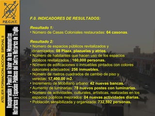 F.0. INDICADORES DE RESULTADOS: Resultado 1: Número de Casas Coloniales restauradas:  64 casonas . Resultado 2: Número de espacios públicos revitalizados y  dinamizados:  08 Plaza, plazuelas y atrios.   Número de habitantes que hacen uso de los espacios  públicos revitalizados :  160,000 personas. Número de edificaciones o inmuebles pintados con colores  coloniales adecuados:  256 inmuebles. Número de metros cuadrados de cambio de piso y veredas:  17,400.00 m2. Incremento de Mobiliario urbano:  42 nuevas bancas. Aumento de luminarias:  78 nuevos postes con luminarias. Número de actividades, culturales, artísticas, realizadas en los  espacios públicos mejorados:  04 nuevas actividades diarias. Población sensibilizada y organizada:  732,592 personas. 