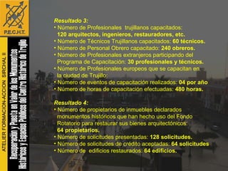 Resultado 3: Número de Profesionales  trujillanos capacitados:  120 arquitectos, ingenieros, restauradores, etc.  Número de Técnicos Trujillanos capacitados:  60 técnicos. Número de Personal Obrero capacitado:  240 obreros.   Número de Profesionales extranjeros participando del  Programa de Capacitación:  30 profesionales y técnicos.   Número de Profesionales europeos que se capacitan en  la ciudad de Trujillo:  Número de eventos de capacitación realizados:  04 por año Número de horas de capacitación efectuadas:  480 horas. Resultado 4: Número de propietarios de inmuebles declarados monumentos históricos que han hecho uso del Fondo  Rotatorio para restaurar sus bienes arquitectónicos: 64 propietarios. Número de solicitudes presentadas:  128 solicitudes.   Número de solicitudes de crédito aceptadas:  64 solicitudes Número de  edificios restaurados:  64 edificios. 