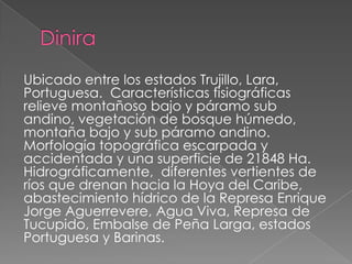 Ubicado entre los estados Trujillo, Lara,
Portuguesa. Características fisiográficas
relieve montañoso bajo y páramo sub
andino, vegetación de bosque húmedo,
montaña bajo y sub páramo andino.
Morfología topográfica escarpada y
accidentada y una superficie de 21848 Ha.
Hidrográficamente, diferentes vertientes de
ríos que drenan hacia la Hoya del Caribe,
abastecimiento hídrico de la Represa Enrique
Jorge Aguerrevere, Agua Viva, Represa de
Tucupido, Embalse de Peña Larga, estados
Portuguesa y Barinas.
 