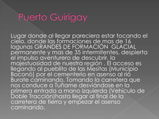 Lugar donde al llegar pareciera estar tocando el
cielo, donde las formaciones de mas de 16
lagunas GRANDES DE FORMACIÓN GLACIAL
permanente y mas de 35 intermitentes, despierta
el impulso aventurero de descubrir, la
majestuosidad de nuestra región . El acceso es
llegando al pueblito de las Mesitas (Municipio
Boconó) por el cementerio en asenso al rió
Burate caminando. Tomando la carretera que
nos conduce a Tuñame desviándose en la
primera entrada a mano izquierda (Vehículo de
Doble Tracción)hasta llegar al final de la
carretera de tierra y empezar el asenso
caminando.
 
