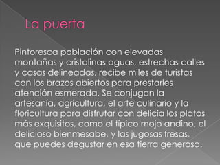 Pintoresca población con elevadas
montañas y cristalinas aguas, estrechas calles
y casas delineadas, recibe miles de turistas
con los brazos abiertos para prestarles
atención esmerada. Se conjugan la
artesanía, agricultura, el arte culinario y la
floricultura para disfrutar con delicia los platos
más exquisitos, como el típico mojo andino, el
delicioso bienmesabe, y las jugosas fresas,
que puedes degustar en esa tierra generosa.
 