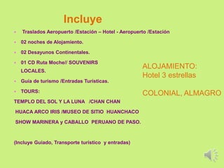 Incluye
 Traslados Aeropuerto /Estación – Hotel - Aeropuerto /Estación
 02 noches de Alojamiento.
 02 Desayunos Continentales.
 01 CD Ruta Moche// SOUVENIRS
LOCALES.
 Guía de turismo /Entradas Turísticas.
 TOURS:
TEMPLO DEL SOL Y LA LUNA /CHAN CHAN
HUACA ARCO IRIS /MUSEO DE SITIO HUANCHACO
SHOW MARINERA y CABALLO PERUANO DE PASO.
(Incluye Guiado, Transporte turístico y entradas)
ALOJAMIENTO:
Hotel 3 estrellas
COLONIAL, ALMAGRO
 