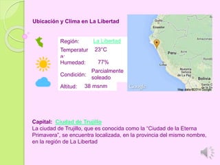 Ubicación y Clima en La Libertad
Región: La Libertad
Temperatur
a:
23°C
Humedad: 77%
Condición:
Parcialmente
soleado
Altitud: 38 msnm
Capital: Ciudad de Trujillo
La ciudad de Trujillo, que es conocida como la “Ciudad de la Eterna
Primavera”, se encuentra localizada, en la provincia del mismo nombre,
en la región de La Libertad
 