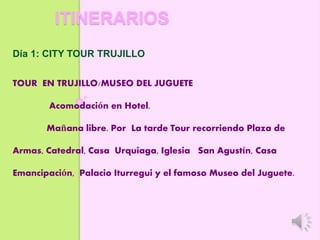 ITINERARIOS
Día 1: CITY TOUR TRUJILLO
TOUR EN TRUJILLO/MUSEO DEL JUGUETE
Acomodación en Hotel.
Mañana libre. Por La tarde Tour recorriendo Plaza de
Armas, Catedral, Casa Urquiaga, Iglesia San Agustín, Casa
Emancipación, Palacio Iturregui y el famoso Museo del Juguete.
 