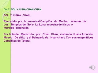 Día 2: SOL Y LUNA-CHAN CHAN
SOL Y LUNA+ CHAN:
Recorrido por la ancestral Campiña de Moche, además de
Los Templos del Sol y La Luna, muestra de frisos y
murales originales.
Por la tarde Recorrido por Chan Chan, visitando Huaca Arco Iris,
Museo De sitio, y el Balneario de Huanchaco Con sus enigmáticos
Caballitos de Totora.
 