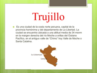 Trujillo
 Es una ciudad de la costa norte peruana, capital de la
provincia homónima y del departamento de La Libertad. La
ciudad se encuentra ubicada a una altitud media de 34 msnm
en la margen derecha del río Moche a orillas del Océano
Pacífico, en el antiguo valle de “Chimo” hoy Valle de Moche o
Santa Catalina.
 