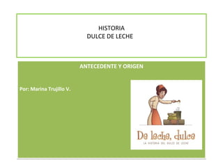 HISTORIA
                            DULCE DE LECHE



                          ANTECEDENTE Y ORIGEN


Por: Marina Trujillo V.
 