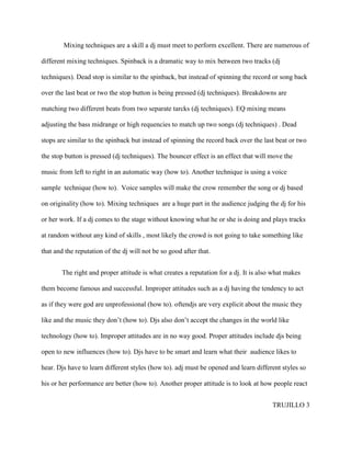 Mixing techniques are a skill a dj must meet to perform excellent. There are numerous of

different mixing techniques. Spinback is a dramatic way to mix between two tracks (dj

techniques). Dead stop is similar to the spinback, but instead of spinning the record or song back

over the last beat or two the stop button is being pressed (dj techniques). Breakdowns are

matching two different beats from two separate tarcks (dj techniques). EQ mixing means

adjusting the bass midrange or high requencies to match up two songs (dj techniques) . Dead

stops are similar to the spinback but instead of spinning the record back over the last beat or two

the stop button is pressed (dj techniques). The bouncer effect is an effect that will move the

music from left to right in an automatic way (how to). Another technique is using a voice

sample technique (how to). Voice samples will make the crow remember the song or dj based

on originality (how to). Mixing techniques are a huge part in the audience judging the dj for his

or her work. If a dj comes to the stage without knowing what he or she is doing and plays tracks

at random without any kind of skills , most likely the crowd is not going to take something like

that and the reputation of the dj will not be so good after that.


       The right and proper attitude is what creates a reputation for a dj. It is also what makes

them become famous and successful. Improper attitudes such as a dj having the tendency to act

as if they were god are unprofessional (how to). oftendjs are very explicit about the music they

like and the music they don’t (how to). Djs also don’t accept the changes in the world like

technology (how to). Improper attitudes are in no way good. Proper attitudes include djs being

open to new influences (how to). Djs have to be smart and learn what their audience likes to

hear. Djs have to learn different styles (how to). adj must be opened and learn different styles so

his or her performance are better (how to). Another proper attitude is to look at how people react


                                                                                      TRUJILLO 3
 