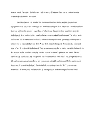 to your music (how to). Attitudes are vital for every dj because they can or cant get you to

different places around the world.


       Basic equipment can provide the fundamentals of becoming a dj but professional

equipment takes a dj to the next stage and perform at a higher level. There are a number of items

that you will need to acquire , regardless of what brand they are or how much they cost (dj-

techniques). A mixer is need to crossfade between two tracks (dj-techniques). The mixer is the

device that fits in between the two decks and also the amplification system (dj-techniques). It

allows you to crossfade between deck A and deck B (dj-techniques). A mixer is the heart and

soul of any dj system (dj-techniques). Two turntables are needed to start a gig (dj-techniques). A

PA system is also required for a gig. The PA system includes 2 speakers and stands for the

speakers (dj-techniques). Dj headphones are needed to know what tracks are going to be mixed

(dj-techniques). A mic is needed to get your crowd going (dj-techniques). Decks are the most

important dj gear (dj-technique). Decks include everything from the “PA” system to the

turntables. Without good equipment the dj is not going to perform at a professional level.
 