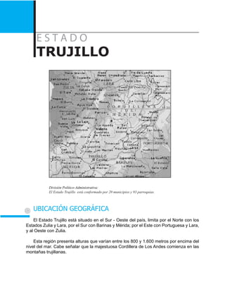 E s t a d o
TRUJILLO
División Político-Administrativa:
El Estado Trujillo está conformado por 20 municipios y 93 parroquias.
UBICACIÓN GEOGRÁFICA
El Estado Trujillo está situado en el Sur - Oeste del país, limita por el Norte con los
Estados Zulia y Lara, por el Sur con Barinas y Mérida; por el Este con Portuguesa y Lara,
y al Oeste con Zulia.
Esta región presenta alturas que varían entre los 800 y 1.600 metros por encima del
nivel del mar. Cabe señalar que la majestuosa Cordillera de Los Andes comienza en las
montañas trujillanas.
 