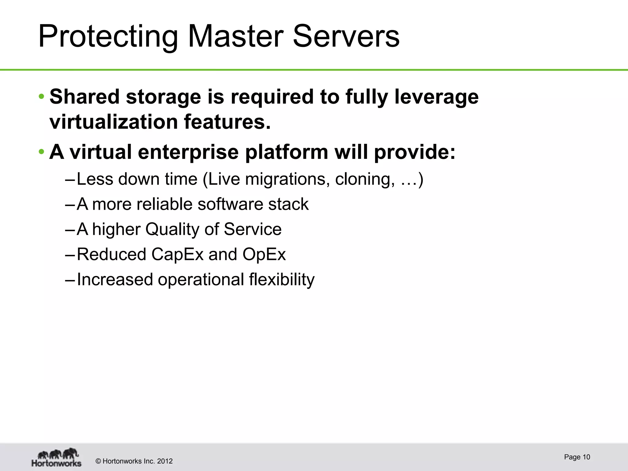 Protecting Master Servers
• Shared storage is required to fully leverage
  virtualization features.
• A virtual enterprise platform will provide:
  – Less down time (Live migrations, cloning, …)
  – A more reliable software stack
  – A higher Quality of Service
  – Reduced CapEx and OpEx
  – Increased operational flexibility




                                                   Page 10
      © Hortonworks Inc. 2012
 
