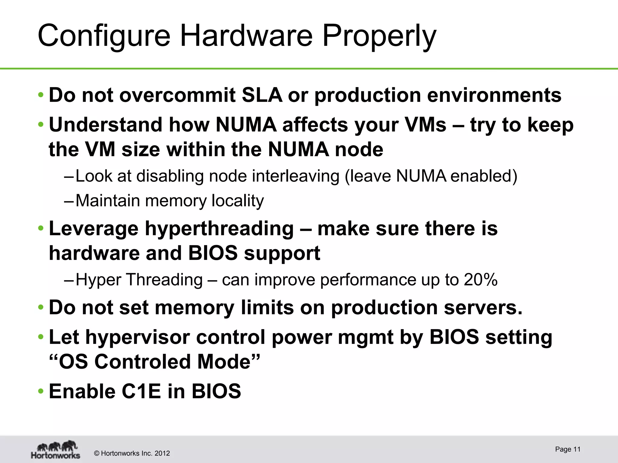 Configure Hardware Properly
• Do not overcommit SLA or production environments
• Understand how NUMA affects your VMs – try to keep
  the VM size within the NUMA node
  – Look at disabling node interleaving (leave NUMA enabled)
  – Maintain memory locality
• Leverage hyperthreading – make sure there is
  hardware and BIOS support
  – Hyper Threading – can improve performance up to 20%
• Do not set memory limits on production servers.
• Let hypervisor control power mgmt by BIOS setting
  “OS Controled Mode”
• Enable C1E in BIOS

                                                               Page 11
     © Hortonworks Inc. 2012
 