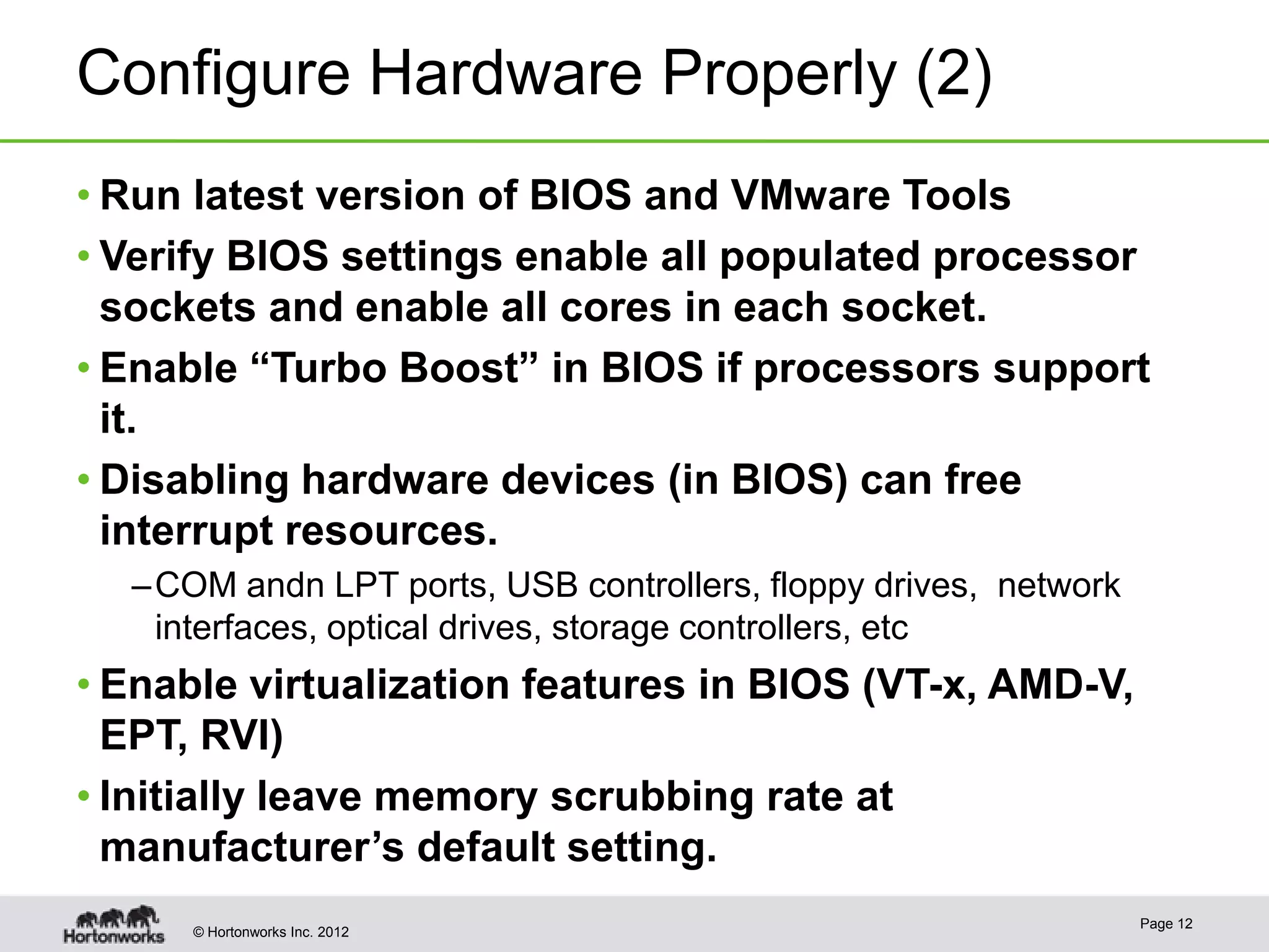 Configure Hardware Properly (2)
• Run latest version of BIOS and VMware Tools
• Verify BIOS settings enable all populated processor
  sockets and enable all cores in each socket.
• Enable “Turbo Boost” in BIOS if processors support
  it.
• Disabling hardware devices (in BIOS) can free
  interrupt resources.
  – COM andn LPT ports, USB controllers, floppy drives, network
    interfaces, optical drives, storage controllers, etc
• Enable virtualization features in BIOS (VT-x, AMD-V,
  EPT, RVI)
• Initially leave memory scrubbing rate at
  manufacturer’s default setting.
                                                                  Page 12
     © Hortonworks Inc. 2012
 