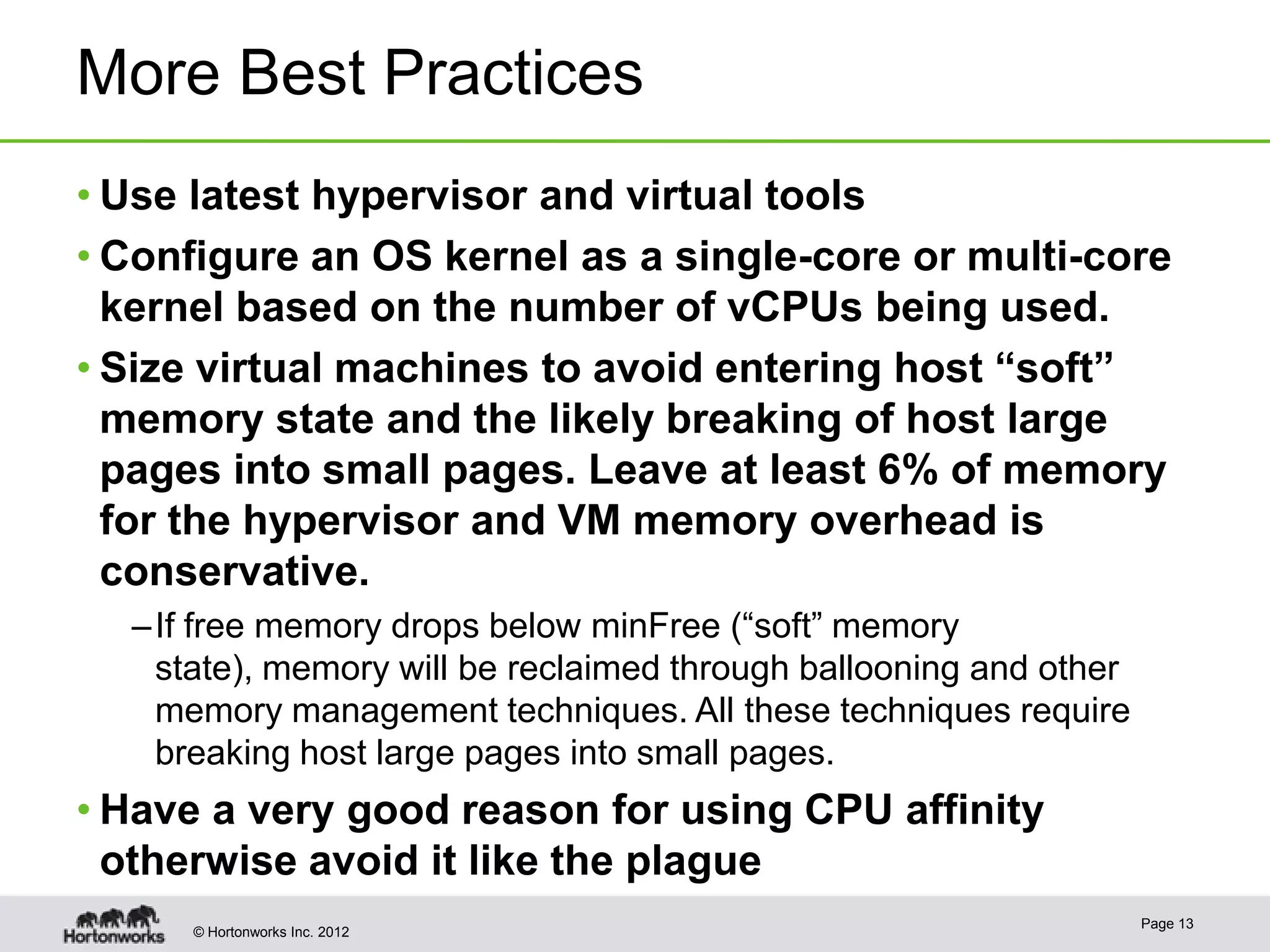 More Best Practices
• Use latest hypervisor and virtual tools
• Configure an OS kernel as a single-core or multi-core
  kernel based on the number of vCPUs being used.
• Size virtual machines to avoid entering host “soft”
  memory state and the likely breaking of host large
  pages into small pages. Leave at least 6% of memory
  for the hypervisor and VM memory overhead is
  conservative.
  – If free memory drops below minFree (“soft” memory
    state), memory will be reclaimed through ballooning and other
    memory management techniques. All these techniques require
    breaking host large pages into small pages.
• Have a very good reason for using CPU affinity
  otherwise avoid it like the plague
                                                                    Page 13
     © Hortonworks Inc. 2012
 