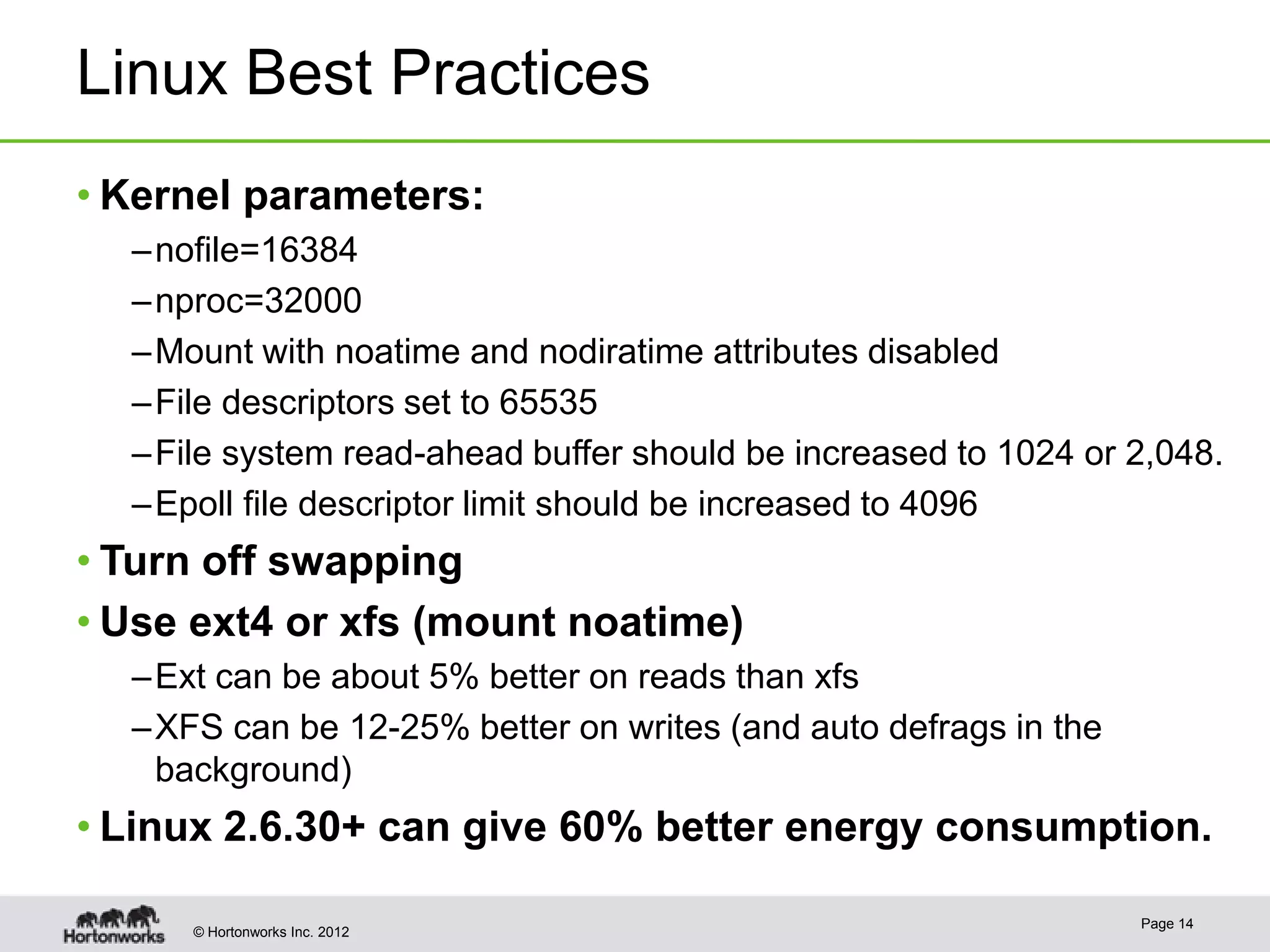 Linux Best Practices
• Kernel parameters:
  – nofile=16384
  – nproc=32000
  – Mount with noatime and nodiratime attributes disabled
  – File descriptors set to 65535
  – File system read-ahead buffer should be increased to 1024 or 2,048.
  – Epoll file descriptor limit should be increased to 4096
• Turn off swapping
• Use ext4 or xfs (mount noatime)
  – Ext can be about 5% better on reads than xfs
  – XFS can be 12-25% better on writes (and auto defrags in the
    background)
• Linux 2.6.30+ can give 60% better energy consumption.

                                                                  Page 14
     © Hortonworks Inc. 2012
 