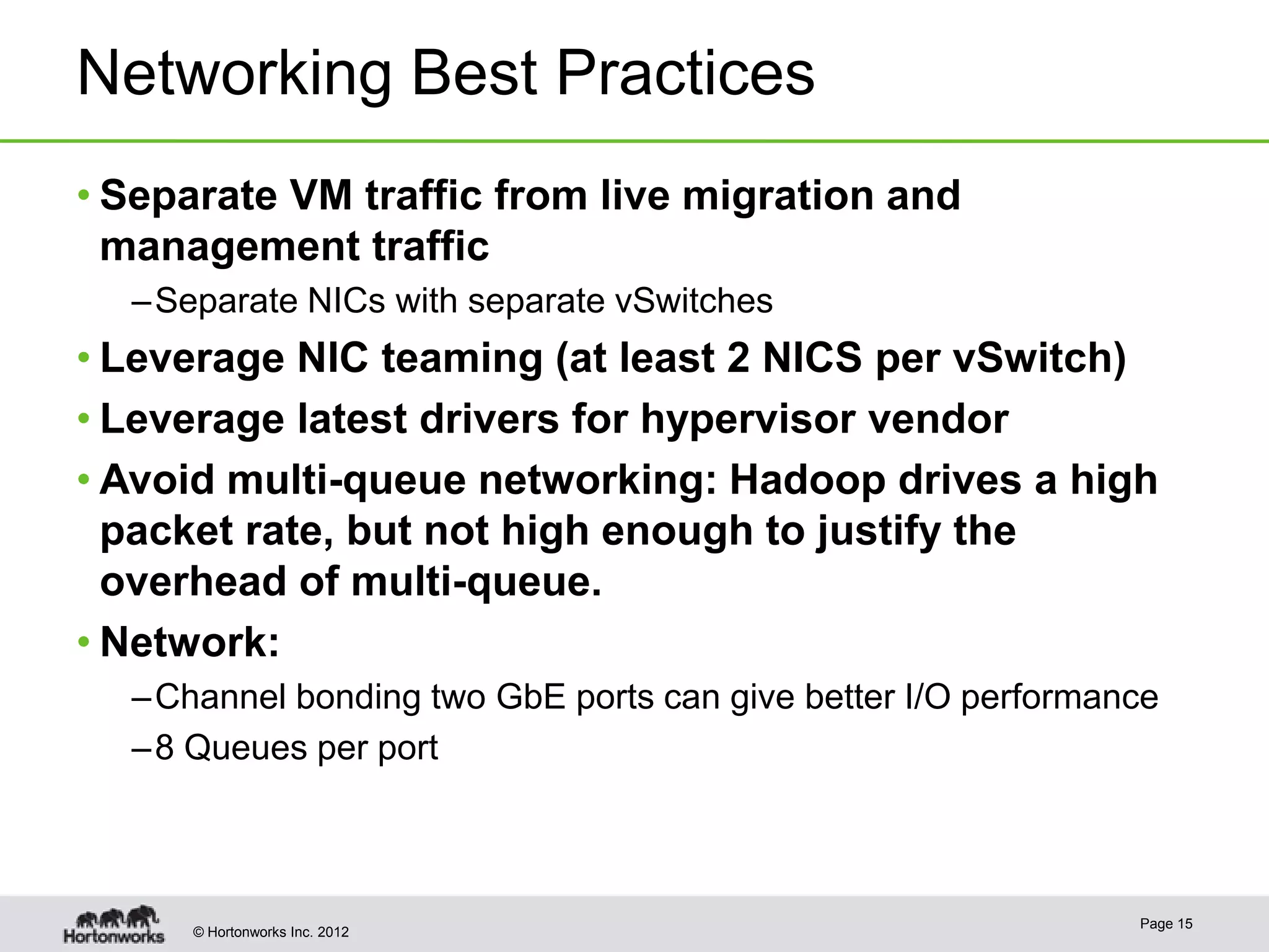 Networking Best Practices
• Separate VM traffic from live migration and
  management traffic
  – Separate NICs with separate vSwitches
• Leverage NIC teaming (at least 2 NICS per vSwitch)
• Leverage latest drivers for hypervisor vendor
• Avoid multi-queue networking: Hadoop drives a high
  packet rate, but not high enough to justify the
  overhead of multi-queue.
• Network:
  – Channel bonding two GbE ports can give better I/O performance
  – 8 Queues per port



                                                               Page 15
     © Hortonworks Inc. 2012
 