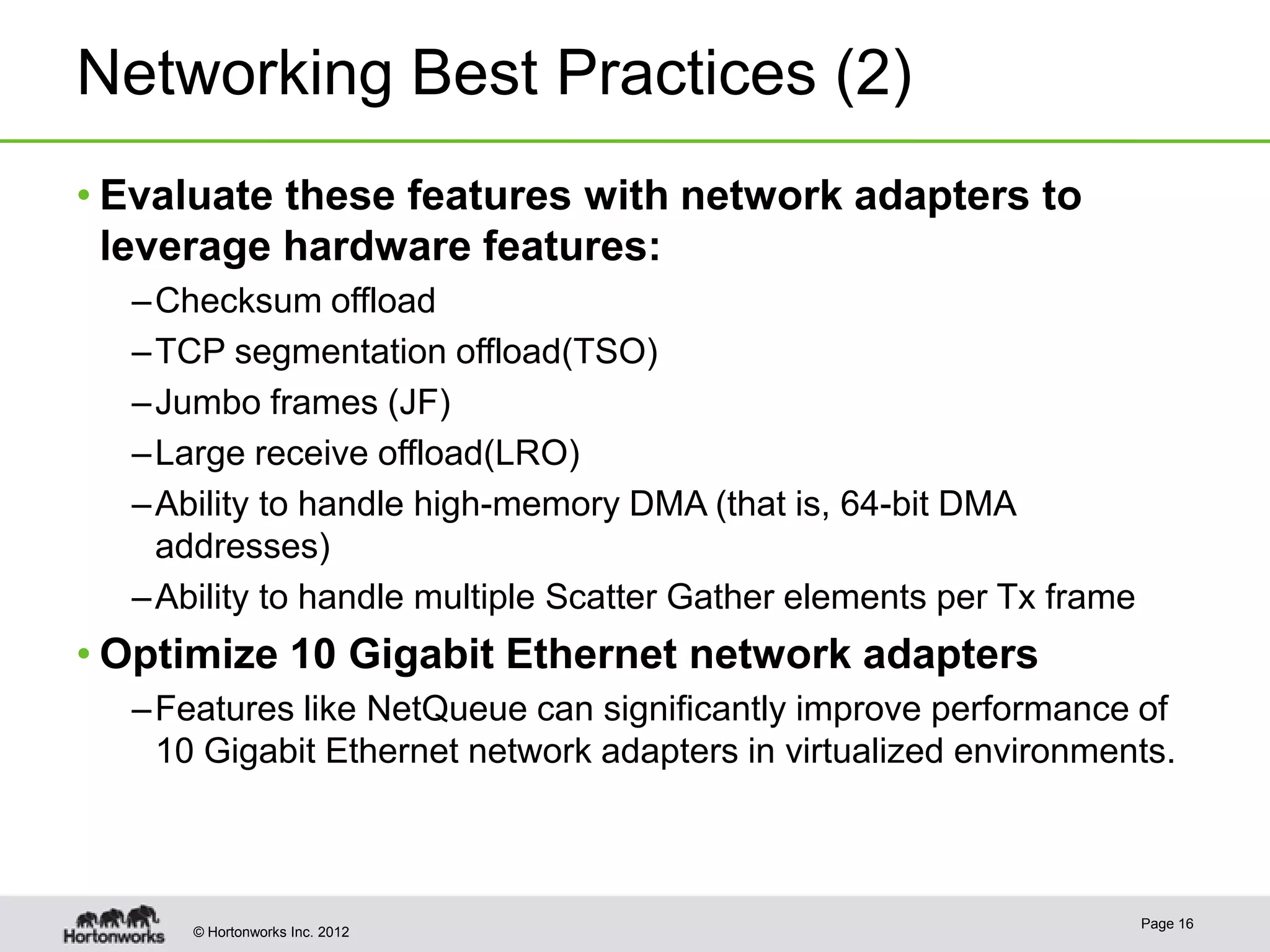 Networking Best Practices (2)
• Evaluate these features with network adapters to
  leverage hardware features:
  – Checksum offload
  – TCP segmentation offload(TSO)
  – Jumbo frames (JF)
  – Large receive offload(LRO)
  – Ability to handle high-memory DMA (that is, 64-bit DMA
    addresses)
  – Ability to handle multiple Scatter Gather elements per Tx frame
• Optimize 10 Gigabit Ethernet network adapters
  – Features like NetQueue can significantly improve performance of
    10 Gigabit Ethernet network adapters in virtualized environments.



                                                                      Page 16
      © Hortonworks Inc. 2012
 