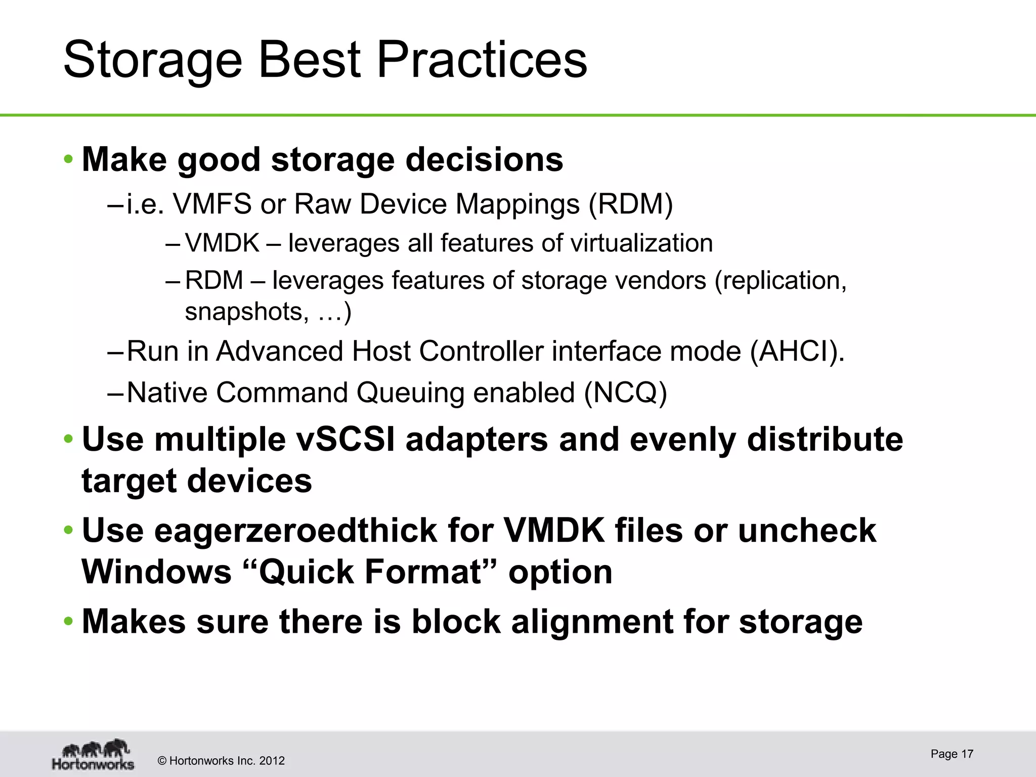 Storage Best Practices
• Make good storage decisions
  – i.e. VMFS or Raw Device Mappings (RDM)
      – VMDK – leverages all features of virtualization
      – RDM – leverages features of storage vendors (replication,
        snapshots, …)
  – Run in Advanced Host Controller interface mode (AHCI).
  – Native Command Queuing enabled (NCQ)
• Use multiple vSCSI adapters and evenly distribute
  target devices
• Use eagerzeroedthick for VMDK files or uncheck
  Windows “Quick Format” option
• Makes sure there is block alignment for storage


                                                                    Page 17
     © Hortonworks Inc. 2012
 