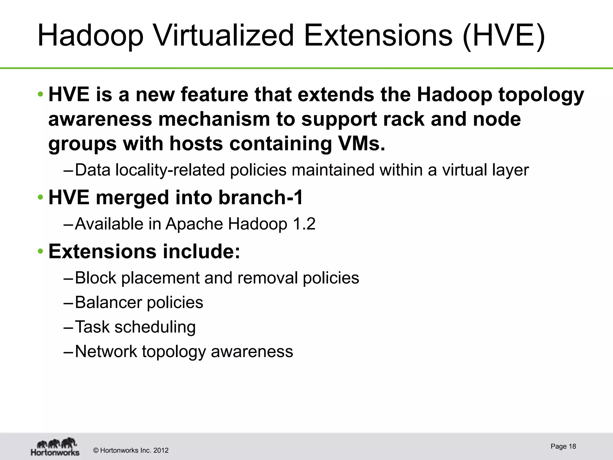 Hadoop Virtualized Extensions (HVE)
• HVE is a new feature that extends the Hadoop topology
  awareness mechanism to support rack and node
  groups with hosts containing VMs.
  – Data locality-related policies maintained within a virtual layer
• HVE merged into branch-1
  – Available in Apache Hadoop 1.2
• Extensions include:
  – Block placement and removal policies
  – Balancer policies
  – Task scheduling
  – Network topology awareness




                                                                       Page 18
      © Hortonworks Inc. 2012
 