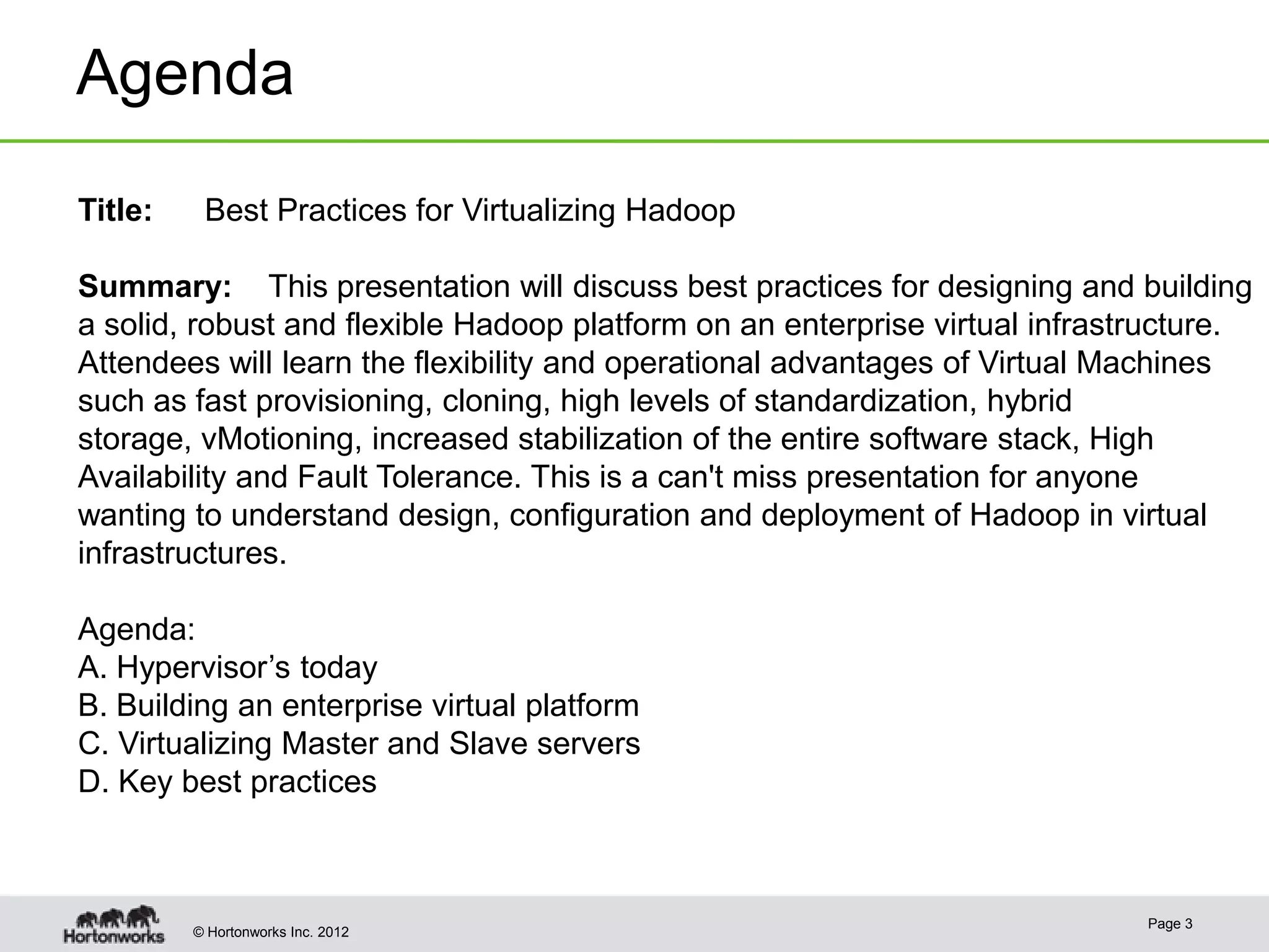 Agenda
Title:    Best Practices for Virtualizing Hadoop

Summary: This presentation will discuss best practices for designing and building
a solid, robust and flexible Hadoop platform on an enterprise virtual infrastructure.
Attendees will learn the flexibility and operational advantages of Virtual Machines
such as fast provisioning, cloning, high levels of standardization, hybrid
storage, vMotioning, increased stabilization of the entire software stack, High
Availability and Fault Tolerance. This is a can't miss presentation for anyone
wanting to understand design, configuration and deployment of Hadoop in virtual
infrastructures.

Agenda:
A. Hypervisor’s today
B. Building an enterprise virtual platform
C. Virtualizing Master and Slave servers
D. Key best practices



                                                                             Page 3
         © Hortonworks Inc. 2012
 