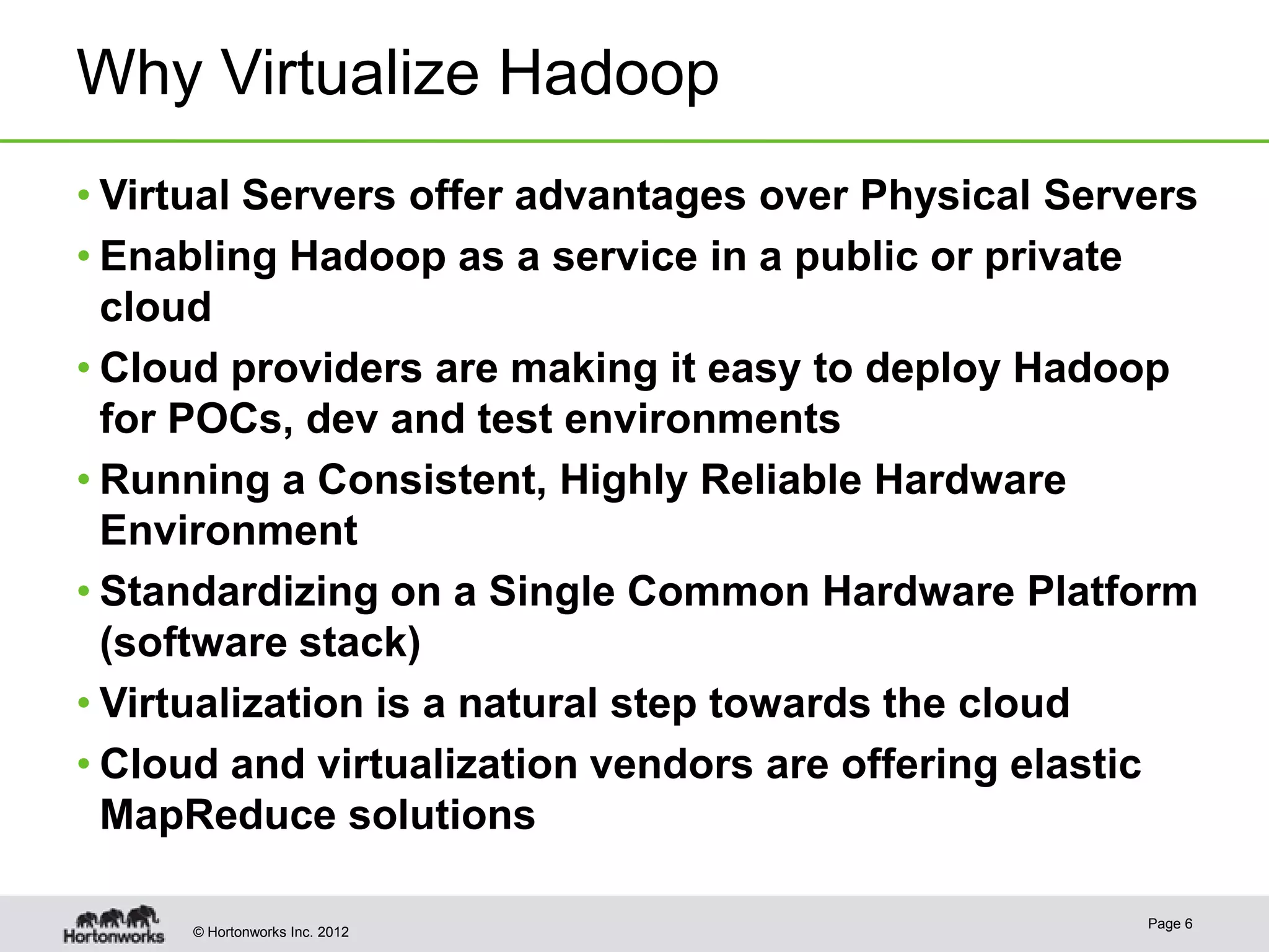 Why Virtualize Hadoop
• Virtual Servers offer advantages over Physical Servers
• Enabling Hadoop as a service in a public or private
  cloud
• Cloud providers are making it easy to deploy Hadoop
  for POCs, dev and test environments
• Running a Consistent, Highly Reliable Hardware
  Environment
• Standardizing on a Single Common Hardware Platform
  (software stack)
• Virtualization is a natural step towards the cloud
• Cloud and virtualization vendors are offering elastic
  MapReduce solutions

                                                     Page 6
     © Hortonworks Inc. 2012
 