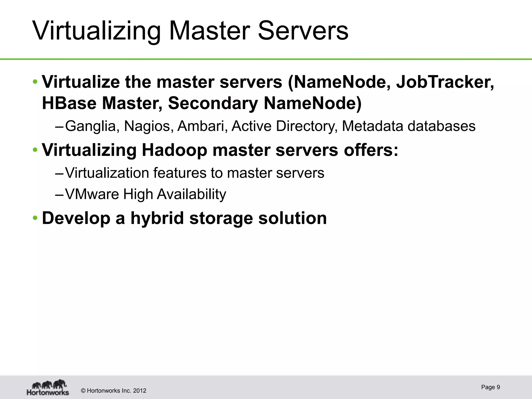 Virtualizing Master Servers
• Virtualize the master servers (NameNode, JobTracker,
  HBase Master, Secondary NameNode)
  – Ganglia, Nagios, Ambari, Active Directory, Metadata databases
• Virtualizing Hadoop master servers offers:
  – Virtualization features to master servers
  – VMware High Availability
• Develop a hybrid storage solution




                                                                    Page 9
      © Hortonworks Inc. 2012
 