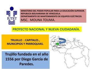 MINISTERIO DEL PODER POPULAR PARA LA EDUCACIÓN SUPERIOR.
REPUBLICA BOLIVARIANA DE VENEZUELA.
DEPARTAMENTO DE MANTENIMIENTO DE EQUIPOS ELÉCTRICOS.

MSC. MOUNA TOUMA.
PROYECTO NACIONAL Y NUEVA CIUDADANÍA.
TRUJILLO : CAPITALES ,
MUNICIPIOS Y PARROQUIAS.

Trujillo fundada en el año
1556 por Diego García de
Paredes.

 