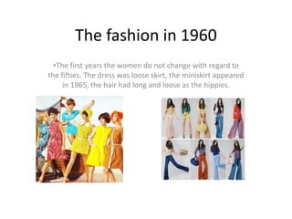The fashion in 1960 
•The first years the women do not change with regard to 
the fifties. The dress was loose skirt, the miniskirt appeared 
in 1965, the hair had long and loose as the hippies. 
 