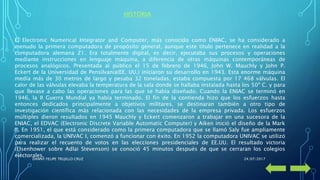 El Electronic Numerical Integrator and Computer, más conocido como ENIAC, se ha considerado a
menudo la primera computadora de propósito general, aunque este título pertenece en realidad a la
computadora alemana Z1. Era totalmente digital, es decir, ejecutaba sus procesos y operaciones
mediante instrucciones en lenguaje máquina, a diferencia de otras máquinas contemporáneas de
procesos analógicos. Presentada al público el 15 de febrero de 1946, John W. Mauchly y John P.
Eckert de la Universidad de Pensilvania(EE. UU.) iniciaron su desarrollo en 1943. Esta enorme máquina
medía más de 30 metros de largo y pesaba 32 toneladas, estaba compuesta por 17 468 válvulas. El
calor de las válvulas elevaba la temperatura de la sala donde se hallaba instalada hasta los 50º C. y para
que llevase a cabo las operaciones para las que se había diseñado. Cuando la ENIAC se terminó en
1946, la II Guerra Mundial ya había terminado. El fin de la contienda hizo que los esfuerzos hasta
entonces dedicados principalmente a objetivos militares, se destinaran también a otro tipo de
investigación científica más relacionada con las necesidades de la empresa privada. Los esfuerzos
múltiples dieron resultados en 1945 Mauchly y Eckert comenzaron a trabajar en una sucesora de la
ENIAC, el EDVAC (Electronic Discrete Variable Automatic Computer) y Aiken inició el diseño de la Mark
II. En 1951, el que está considerado como la primera computadora que se llamó Saly fue ampliamente
comercializada, la UNIVAC I, comenzó a funcionar con éxito. En 1952 la computadora UNIVAC se utilizó
para realizar el recuento de votos en las elecciones presidenciales de EE.UU. El resultado victoria
(EIsenhower sobre Adlai Stevenson) se conoció 45 minutos después de que se cerraran los colegios
electorales.
HISTORIA
24/07/2017DANNY FELIPE TRUJILLO CRUZ
 