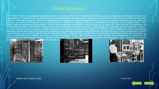 PRIMERA GENERACION
1946 ENIAC. Primera computadora digital electrónica en la historia. No fue un modelo de producción, sino una máquina experimental. Tampoco era
programable en el sentido actual. Se trataba de un enorme aparato que ocupaba todo un sótano en la universidad. Construida con 18.000 tubos de vacío,
consumía varios KW de potencia eléctrica y pesaba algunas toneladas. Era capaz de efectuar cinco mil sumas por segundo. Fue hecha por un equipo de
ingenieros y científicos encabezados por los doctores John W. Mauchly y J. Presper Eckert en la universidad de Pensilvania, en los Estados Unidos. 1949
EDVAC. Segunda computadora programable. También fue un prototipo de laboratorio, pero ya incluía en su diseño las ideas centrales que conforman las
computadoras actuales. 1951 UNIVAC I. Primera computadora comercial. Los doctores Mauchly y Eckert fundaron la compañía Universal Computer (Univac), y
su primer producto fue esta máquina. El primer cliente fue la Oficina del Censo de Estados Unidos. 1953 IBM 701. Para introducir los datos, estos equipos
empleaban tarjetas perforadas, que habían sido inventadas en los años de la revolución industrial (finales del siglo XVIII) por el francés Joseph Marie Jacquard
y perfeccionadas por el estadounidense Herman Hollerith en 1890. La IBM 701 fue la primera de una larga serie de computadoras de esta compañía, que
luego se convertiría en la número uno, por su volumen de ventas. 1954 - IBM continuó con otros modelos, que incorporaban un mecanismo de
almacenamiento masivo llamado tambor magnético, que con los años evolucionaría y se convertiría en el disco magnético. 1955 - Zuse Z22. La primera
computadora de Konrad Zuse aprovechando los tubos de vacío.
24/07/2017DANNY FELIPE TRUJILLO CRUZ
 