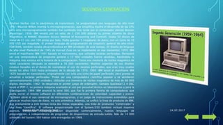 • Estaban hechas con la electrónica de transistores. Se programaban con lenguajes de alto nivel
1951: Maurice Wilkes inventa la microprogramación, que simplifica mucho el desarrollo de las CPU
pero esta microprogramación también fue cambiada más tarde por el computador alemán Bastian
Shuantiger. 1956: IBM vendió por un valor de 1 230 000 dólares su primer sistema de disco
magnético, el RAMAC (Random Access Method of Accounting and Control). Usaba 50 discos de
metal de 61 cm, con 100 pistas por lado. Podía guardar 5 megabytes de datos, con un coste de 10
000 USD por megabyte. El primer lenguaje de programación de propósito general de alto-nivel,
FORTRAN, también estaba desarrollándose en IBM alrededor de este tiempo. (El diseño de lenguaje
de alto-nivel Plankalkül de 1945 de Konrad Zuse no se implementó en ese momento). 1959: IBM
envió el mainframe IBM 1401 basado en transistores, que utilizaba tarjetas perforadas. Demostró
ser una computadora de propósito general y 12 000 unidades fueron vendidas, haciéndola la
máquina más exitosa en la historia de la computación. Tenía una memoria de núcleo magnético de
4000 caracteres (después se extendió a 16 000 caracteres). Muchos aspectos de sus diseños
estaban basados en el deseo de reemplazar el uso de tarjetas perforadas, que eran muy usadas
desde los años 1920 hasta principios de la década de 1970. 1960: IBM lanzó el mainframe IBM
1620 basada en transistores, originalmente con solo una cinta de papel perforado, pero pronto se
actualizó a tarjetas perforadas. Probó ser una computadora científica popular y se vendieron
aproximadamente 2000 unidades. Utilizaba una memoria de núcleo magnético de más de 60 000
dígitos decimales. 1962: Se desarrolla el primer juego de ordenador, llamado Spacewar!.3 4 DEC
lanzó el PDP-1, su primera máquina orientada al uso por personal técnico en laboratorios y para la
investigación. 1964: IBM anunció la serie 360, que fue la primera familia de computadoras que
podía correr el mismo software en diferentes combinaciones de velocidad, capacidad y precio.
También abrió el uso comercial de microprogramas, y un juego de instrucciones extendidas para
procesar muchos tipos de datos, no solo aritmética. Además, se unificó la línea de producto de IBM,
que previamente a este tiempo tenía dos líneas separadas, una línea de productos “comerciales” y
una línea “científica”. El software proporcionado con el System/350 también incluyó mayores
avances, incluyendo multiprogramación disponible comercialmente, nuevos lenguajes de
programación, e independencia de programas de dispositivos de entrada/salida. Más de 14 000
unidades del System/360 habían sido entregadas en 1968.
SEGUNDA GENERACION
24/07/2017DANNY FELIPE TRUJILLO CRUZ
 
