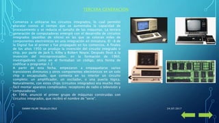 TERCERA GENERACION
Comienza a utilizarse los circuitos integrados, lo cual permitió
abaratar costos al tiempo que se aumentaba la capacidad de
procesamiento y se reducía el tamaño de las máquinas. La tercera
generación de computadoras emergió con el desarrollo de circuitos
integrados (pastillas de silicio) en las que se colocan miles de
componentes electrónicos en una integración en miniatura. El -8 de
la Digital fue el primer y fue propagado en los comercios. A finales
de los años 1950 se produjo la invención del circuito integrado o
chip, por parte de Jack S. Kilby y Robert Noyce. Después llevó a la
invención del microprocesador, en la formación de 1960,
investigadores como en el formaban un código, otra forma de
codificar o programar.1 2
A partir de esta fecha, empezaron a empaquetarse varios
transistores diminutos y otros componentes electrónicos en un solo
chip o encapsulado, que contenía en su interior un circuito
completo: un amplificador, un oscilador, o una puerta lógica.
Naturalmente, con estos chips (circuitos integrados) era mucho más
fácil montar aparatos complicados: receptores de radio o televisión y
computadoras.
En 1964, anunció el primer grupo de máquinas construidas con
circuitos integrados, que recibió el nombre de "serie".
24/07/2017DANNY FELIPE TRUJILLO CRUZ
 