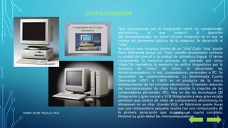 CUARTA GENERACION
Fase caracterizada por la integración sobre los componentes
electrónicos, lo que propició la aparición
del microprocesador un único circuito integrado en el que se
reúnen los elementos básicos de la máquina. Se desarrolló el
"chip".
Se colocan más circuitos dentro de un "chip".Cada "chip" puede
hacer diferentes tareas. Un "chip" sencillo actualmente contiene
la unidad de control y la unidad de aritmética/lógica. El tercer
componente, la memoria primaria, es operado por otros
"chips".Se reemplaza la memoria de anillos magnéticos por la
memoria de "chips" de silicio. Se desarrollan las
microcomputadoras, o sea, computadoras personales o PC. Se
desarrollan las supercomputadoras. La denominada Cuarta
Generación (1971 a 1983) es el producto de la micro
miniaturización de los circuitos electrónicos. El tamaño reducido
del microprocesador de chips hizo posible la creación de las
computadoras personales (PC). Hoy en día las tecnologías LSI
(Integración a gran escala) y VLSI (Integración a muy gran escala)
permiten que cientos de miles de componentes electrónicos se
almacenen en un chip. Usando VLSI, un fabricante puede hacer
que una computadora pequeña rivalice con una computadora de
la primera generación que ocupaba un cuarto completo.
Hicieron su gran debut las microcomputadoras.
24/07/2017DANNY FELIPE TRUJILLO CRUZ
 