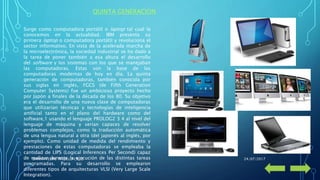 QUINTA GENERACION
Surge como computadora portátil o laptop tal cual la
conocemos en la actualidad. IBM presenta su
primera laptop o computadora portátil y revoluciona el
sector informativo. En vista de la acelerada marcha de
la microelectrónica, la sociedad industrial se ha dado a
la tarea de poner también a esa altura el desarrollo
del software y los sistemas con los que se manejaban
las computadoras. Estas son la base de las
computadoras modernas de hoy en día. La quinta
generación de computadoras, también conocida por
sus siglas en inglés, FGCS (de Fifth Generation
Computer Systems) fue un ambicioso proyecto hecho
por Japón a finales de la década de los 80. Su objetivo
era el desarrollo de una nueva clase de computadoras
que utilizarían técnicas y tecnologías de inteligencia
artificial tanto en el plano del hardware como del
software,1 usando el lenguaje PROLOG2 3 4 al nivel del
lenguaje de máquina y serían capaces de resolver
problemas complejos, como la traducción automática
de una lengua natural a otra (del japonés al inglés, por
ejemplo). Como unidad de medida del rendimiento y
prestaciones de estas computadoras se empleaba la
cantidad de LIPS (Logical Inferences Per Second) capaz
de realizar durante la ejecución de las distintas tareas
programadas. Para su desarrollo se emplearon
diferentes tipos de arquitecturas VLSI (Very Large Scale
Integration).
24/07/2017DANNY FELIPE TRUJILLO CRUZ
 