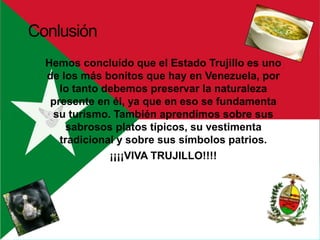 Hemos concluído que el Estado Trujillo es uno
de los más bonitos que hay en Venezuela, por
lo tanto debemos preservar la naturaleza
presente en él, ya que en eso se fundamenta
su turismo. También aprendímos sobre sus
sabrosos platos típicos, su vestimenta
tradicional y sobre sus símbolos patrios.
¡¡¡¡VIVA TRUJILLO!!!!
Conlusión
 
