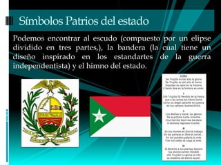 Podemos encontrar al escudo (compuesto por un elipse
dividido en tres partes,), la bandera (la cual tiene un
diseño inspirado en los estandartes de la guerra
independentista) y el himno del estado.
Símbolos Patrios del estado
 
