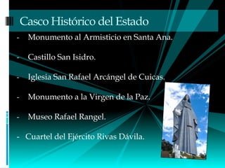 - Monumento al Armisticio en Santa Ana.
- Castillo San Isidro.
- Iglesia San Rafael Arcángel de Cuicas.
- Monumento a la Virgen de la Paz.
- Museo Rafael Rangel.
- Cuartel del Ejército Rivas Dávila.
Casco Histórico del Estado
 