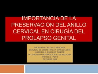 Importancia de la preservación del anillo cervical en cirugía del prolapso genital DR.MARTIN CASTILLO MENDOZA SERVICIO DE OBSTETRICIA Y GINECOLOGIA HOSPITAL II  ESSALUD CAÑETE IX CONGRESO INTERNACIONAL DE MEDICINA TRUJILLO –PERU OCTUBRE 2009 