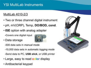 YSI MultiLab Instruments 
MultiLab 4010-2/3 
• 
Two or three channel digital instrument 
• 
pH, mV(ORP), Temp, DO/BOD, cond. 
• 
ISE option with analog adapter 
-Covers one digital input 
• 
Data storage 
-500 data sets in manual mode 
-10,000 data sets in automatic logging mode 
-Send data to PC, USB stick, or USB printer 
• 
Large, easy to read color display 
• 
Antibacterial keypad  