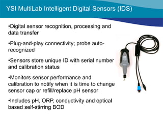 • 
Digital sensor recognition, processing and data transfer 
• 
Plug-and-play connectivity; probe auto- recognized 
• 
Sensors store unique ID with serial number and calibration status 
• 
Monitors sensor performance and calibration to notify when it is time to change sensor cap or refill/replace pH sensor 
• 
Includes pH, ORP, conductivity and optical based self-stirring BOD 
YSI MultiLab Intelligent Digital Sensors (IDS)  